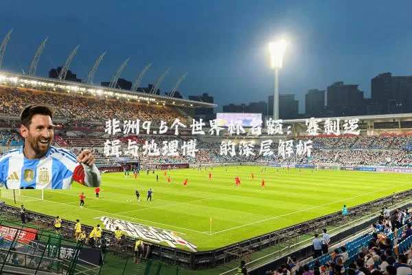 非洲9.5个世界杯名额：赛制逻辑与地理博弈的深层解析