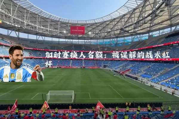 加时赛换人名额:被误解的战术杠杆